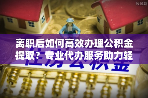 澄迈离职后如何高效办理公积金提取？专业代办服务助力轻松解决