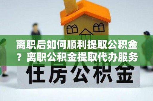 澄迈离职后如何顺利提取公积金？离职公积金提取代办服务帮你搞定！