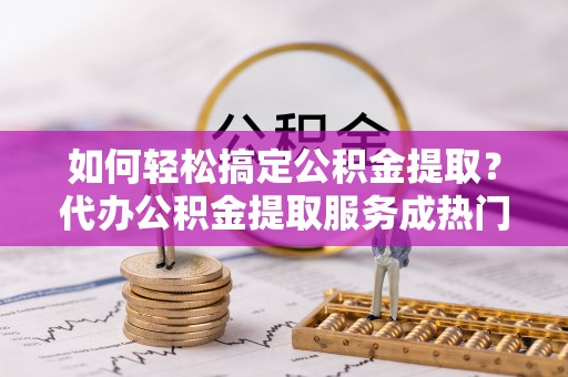 澄迈如何轻松搞定公积金提取？代办公积金提取服务成热门选择