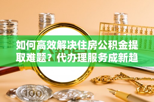 澄迈如何高效解决住房公积金提取难题？代办理服务成新趋势