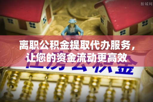 澄迈离职公积金提取代办服务，让您的资金流动更高效