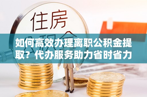 澄迈如何高效办理离职公积金提取？代办服务助力省时省力