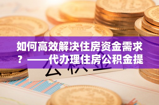 澄迈如何高效解决住房资金需求？——代办理住房公积金提取服务全解析