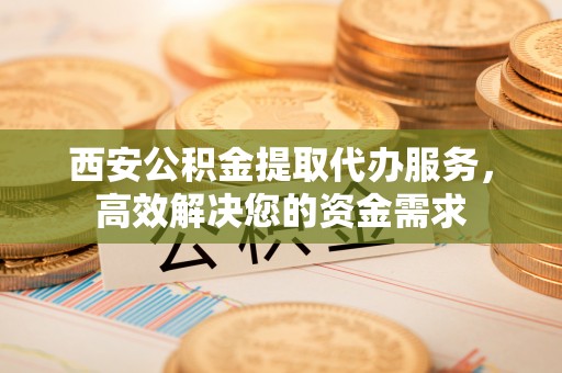 澄迈西安公积金提取代办服务，高效解决您的资金需求