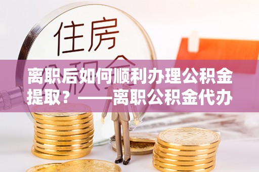 澄迈离职后如何顺利办理公积金提取？——离职公积金代办提取全攻略
