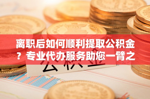 澄迈离职后如何顺利提取公积金？专业代办服务助您一臂之力