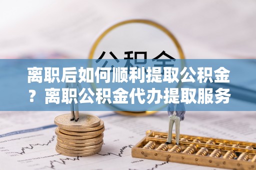 澄迈离职后如何顺利提取公积金？离职公积金代办提取服务助力无忧办理