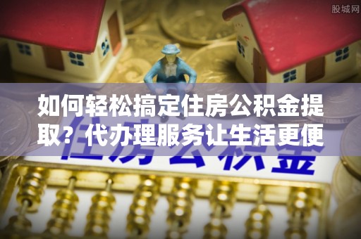 澄迈如何轻松搞定住房公积金提取？代办理服务让生活更便捷！