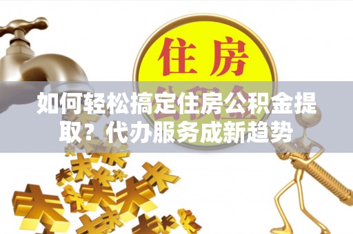 澄迈如何轻松搞定住房公积金提取？代办服务成新趋势