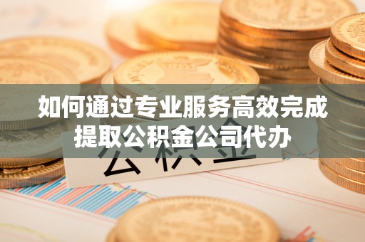 澄迈如何通过专业服务高效完成提取公积金公司代办