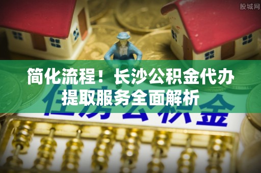 澄迈简化流程！长沙公积金代办提取服务全面解析