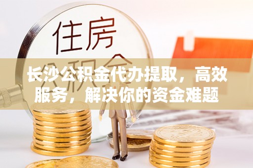 澄迈长沙公积金代办提取，高效服务，解决你的资金难题