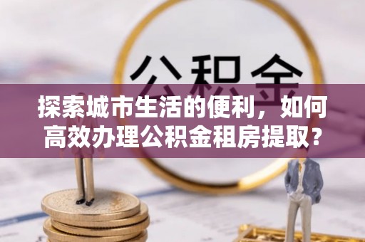 澄迈探索城市生活的便利，如何高效办理公积金租房提取？