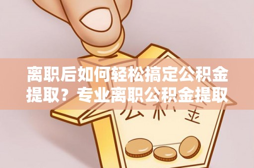 澄迈离职后如何轻松搞定公积金提取？专业离职公积金提取代办服务来帮你