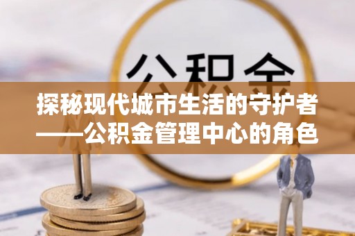 澄迈探秘现代城市生活的守护者——公积金管理中心的角色与影响
