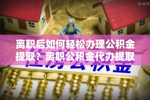 澄迈离职后如何轻松办理公积金提取？离职公积金代办提取全攻略